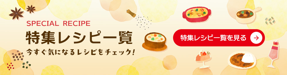 SPECIAL RECIPE 特集レシピー覧 今すぐ気になるレシピをチェック！ 特集レシピー覧を見る