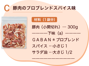 C 豚肉のプロブレンドスパイス味 材料（1袋分） 豚肉 （小間切れ）… 300g 下味（a） GABAN®プロブレンドスパイス …小さじ1 サラダ油 …大さじ1/2