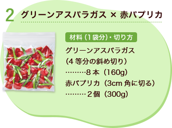 2 グリーンアスパラガス×赤パプリカ 材料（1袋分）・切り方 グリーンアスパラガス（4等分の斜め切り） 8本（160g） 赤パプリカ （3cm角に切る） 2個（300g）