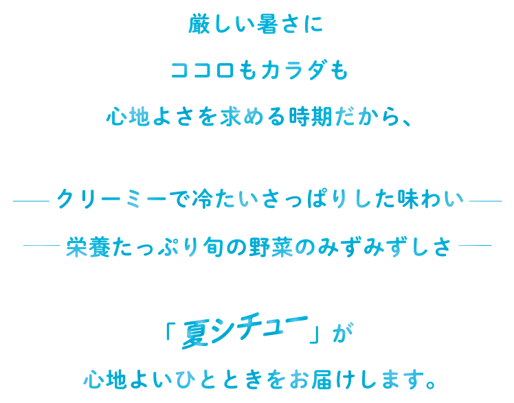 厳しい暑さに ココロもカラダも心地よさを求める時期だから、クリーミーで冷たいさっぱりした味わい　栄養たっぷり旬の野菜のみずみずしさ　「夏シチュー」が心地よいひとときをお届けします。