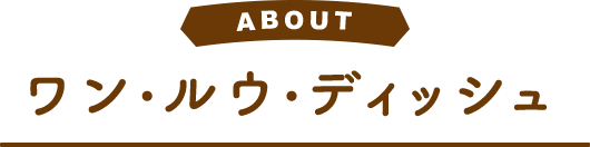 ABOUT ワン・ルウ・ディッシュ